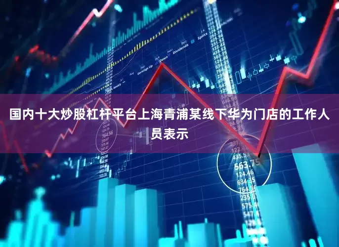 国内十大炒股杠杆平台上海青浦某线下华为门店的工作人员表示