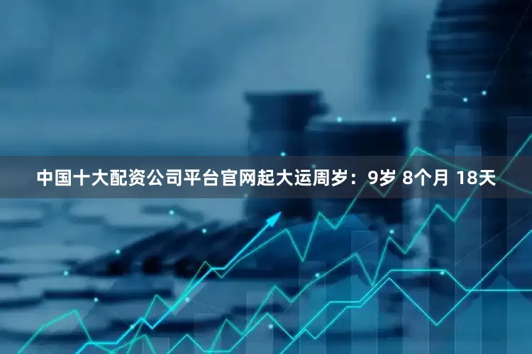 中国十大配资公司平台官网起大运周岁：9岁 8个月 18天
